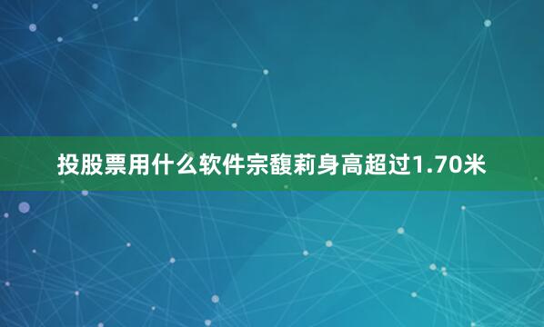 投股票用什么软件宗馥莉身高超过1.70米
