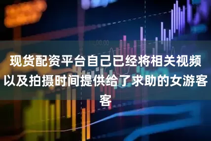 现货配资平台自己已经将相关视频以及拍摄时间提供给了求助的女游客