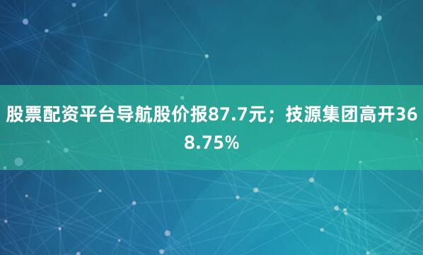 股票配资平台导航股价报87.7元；技源集团高开368.75%