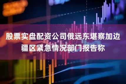 股票实盘配资公司俄远东堪察加边疆区紧急情况部门报告称