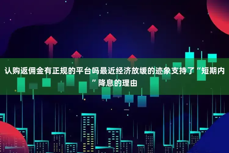 认购返佣金有正规的平台吗最近经济放缓的迹象支持了“短期内”降息的理由