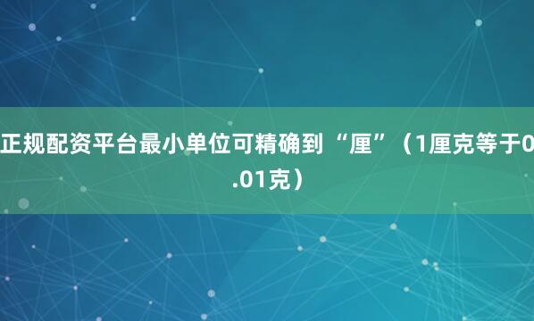 正规配资平台最小单位可精确到 “厘”（1厘克等于0.01克）