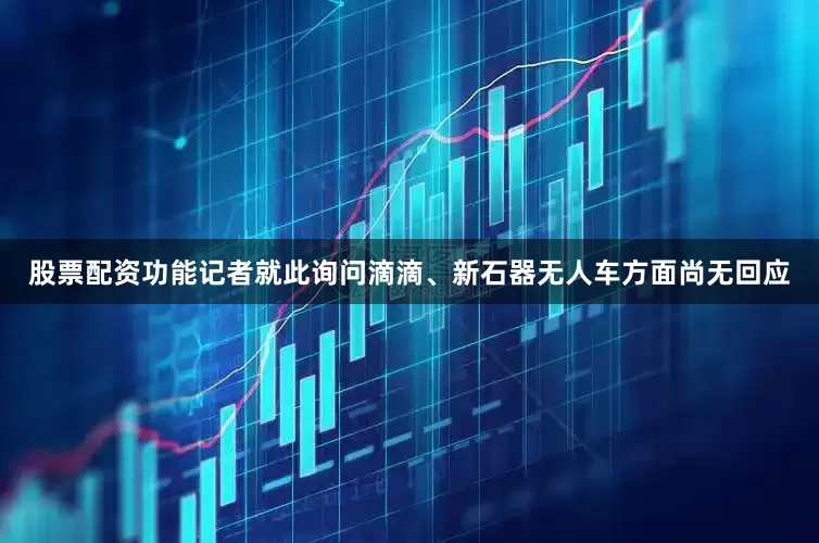 股票配资功能记者就此询问滴滴、新石器无人车方面尚无回应